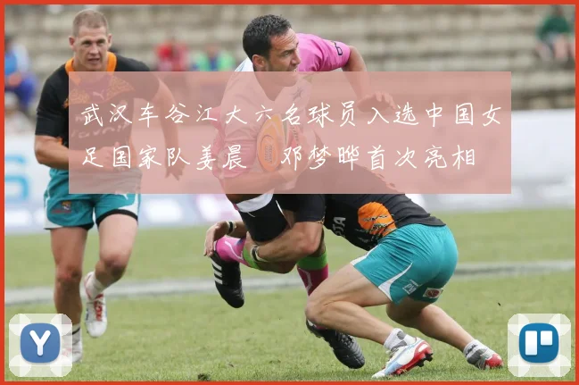 武汉车谷江大六名球员入选中国女足国家队姜晨璟邓梦晔首次亮相