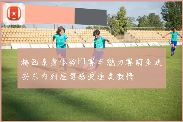 梅西亲身体验F1赛车魅力赛前坐进安东内利座驾感受速度激情