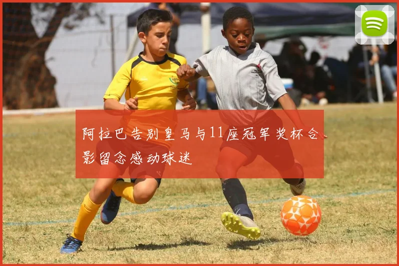 阿拉巴告别皇马与11座冠军奖杯合影留念感动球迷