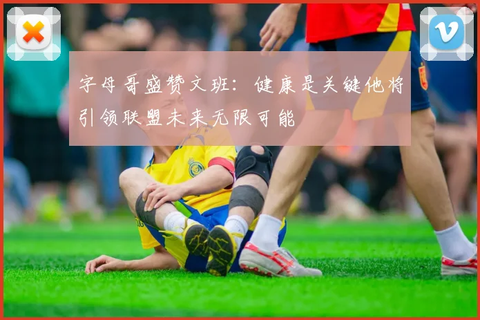 字母哥盛赞文班：健康是关键他将引领联盟未来无限可能