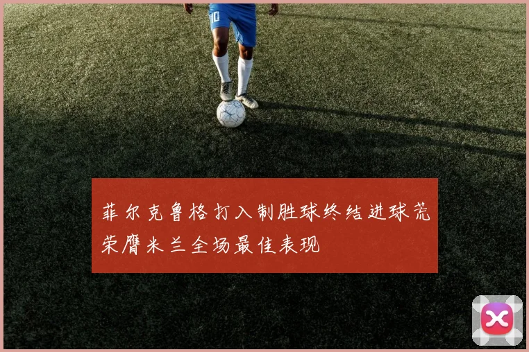 菲尔克鲁格打入制胜球终结进球荒荣膺米兰全场最佳表现
