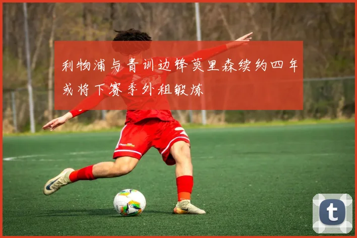利物浦与青训边锋莫里森续约四年或将下赛季外租锻炼