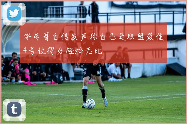 字母哥自信发声称自己是联盟最佳4号位得分轻松无比