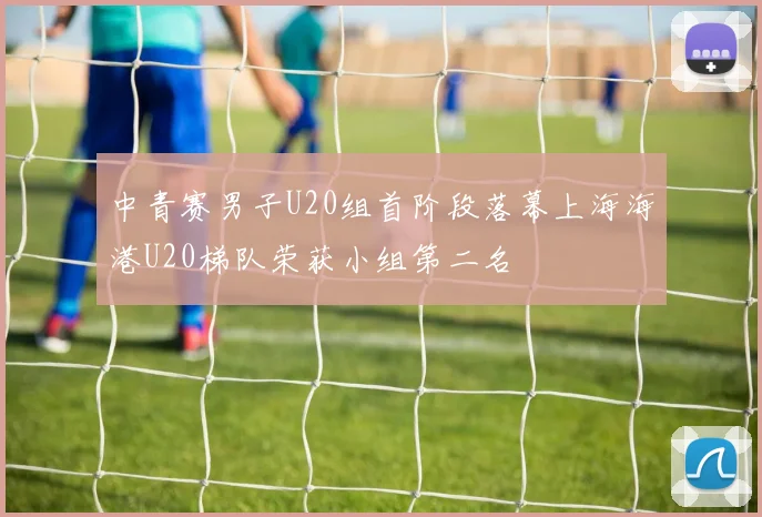 中青赛男子U20组首阶段落幕上海海港U20梯队荣获小组第二名