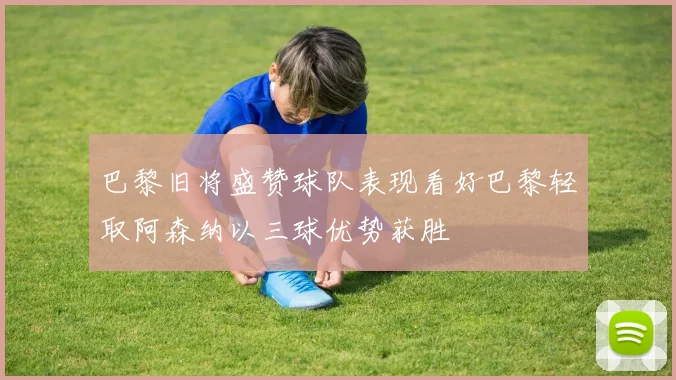 巴黎旧将盛赞球队表现看好巴黎轻取阿森纳以三球优势获胜