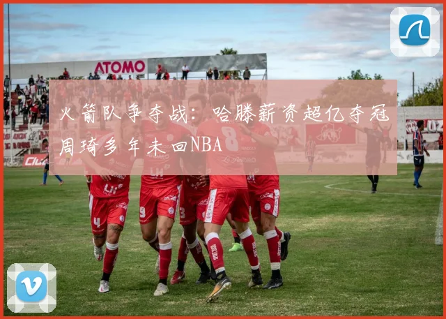 火箭队争夺战：哈滕薪资超亿夺冠周琦多年未回NBA