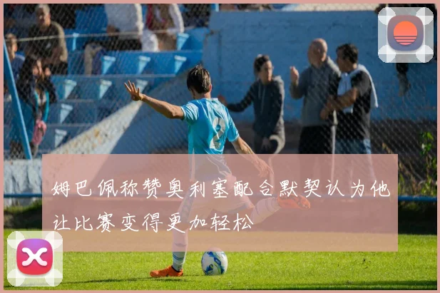 姆巴佩称赞奥利塞配合默契认为他让比赛变得更加轻松