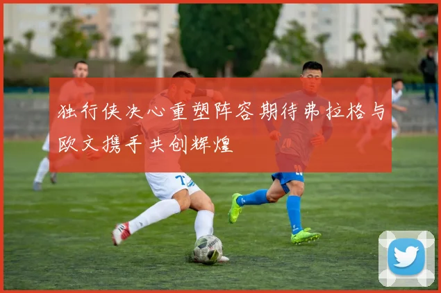 独行侠决心重塑阵容期待弗拉格与欧文携手共创辉煌