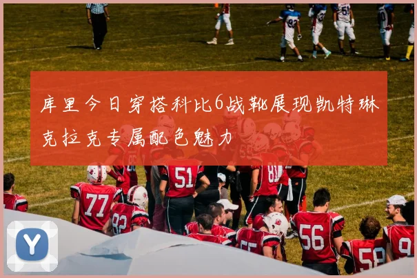 库里今日穿搭科比6战靴展现凯特琳克拉克专属配色魅力