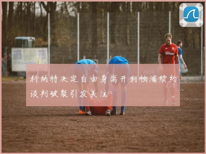 科纳特决定自由身离开利物浦续约谈判破裂引发关注