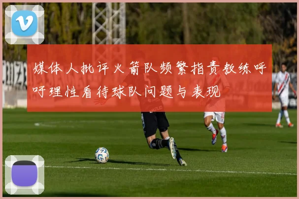 媒体人批评火箭队频繁指责教练呼吁理性看待球队问题与表现