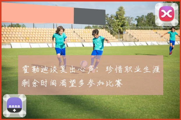 霍勒迪谈复出心声：珍惜职业生涯剩余时间渴望多参加比赛