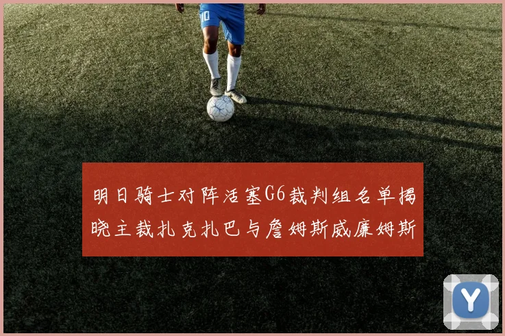 明日骑士对阵活塞G6裁判组名单揭晓主裁扎克扎巴与詹姆斯威廉姆斯在列