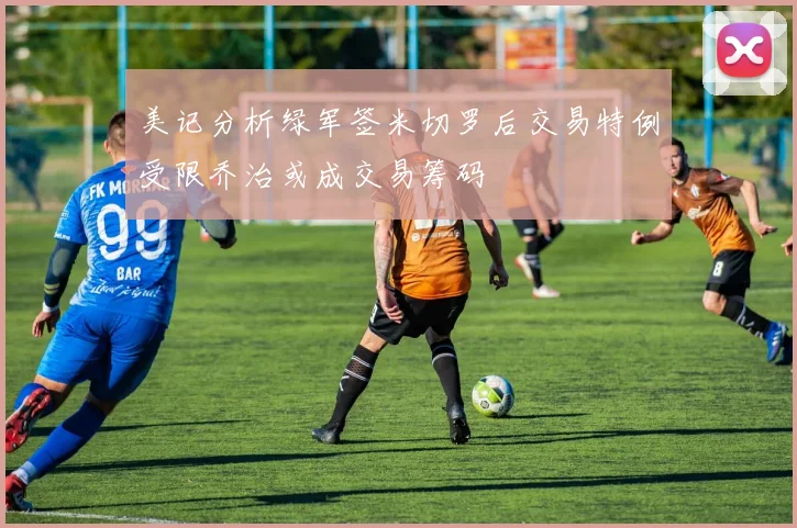 美记分析绿军签米切罗后交易特例受限乔治或成交易筹码